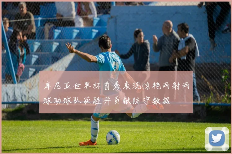 库尼亚世界杯首秀表现惊艳两射两球助球队获胜并贡献防守数据