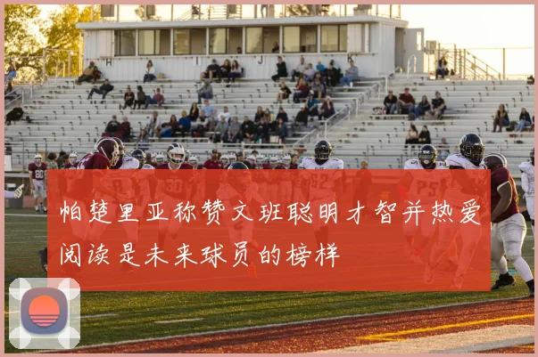 帕楚里亚称赞文班聪明才智并热爱阅读是未来球员的榜样