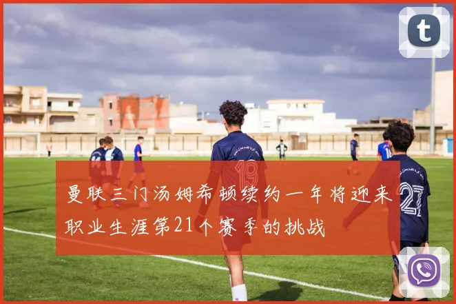 曼联三门汤姆希顿续约一年将迎来职业生涯第21个赛季的挑战