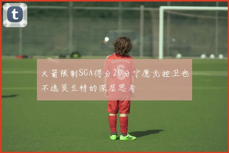 火箭限制SGA得分20分宁愿无控卫也不选莫兰特的深层思考