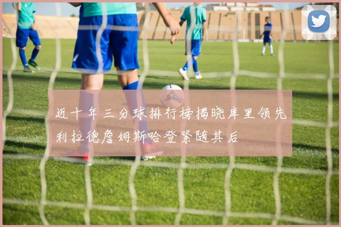近十年三分球排行榜揭晓库里领先利拉德詹姆斯哈登紧随其后