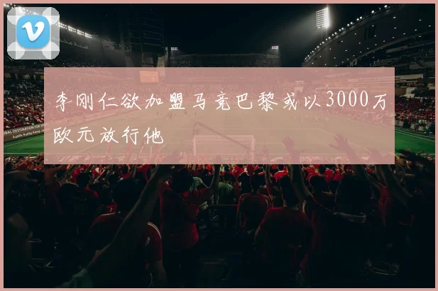 李刚仁欲加盟马竞巴黎或以3000万欧元放行他
