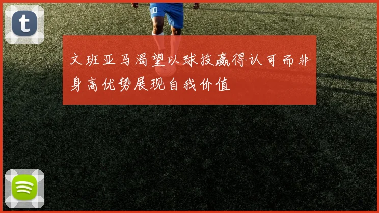 文班亚马渴望以球技赢得认可而非身高优势展现自我价值