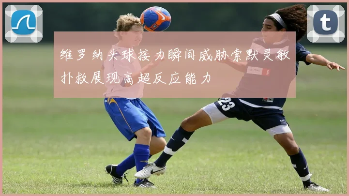 维罗纳头球接力瞬间威胁索默灵敏扑救展现高超反应能力