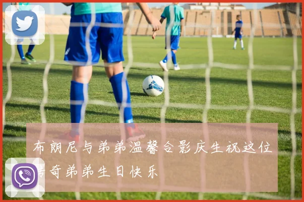 布朗尼与弟弟温馨合影庆生祝这位传奇弟弟生日快乐