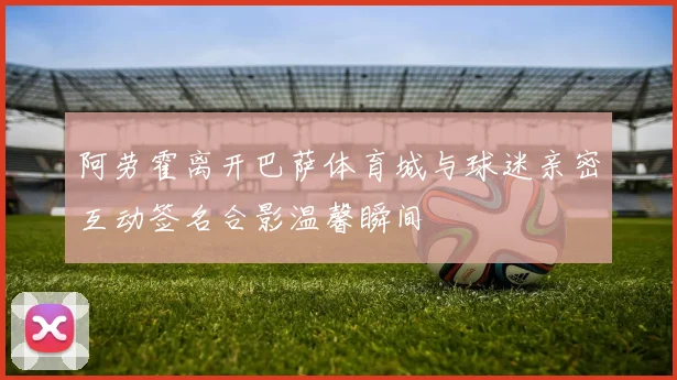 阿劳霍离开巴萨体育城与球迷亲密互动签名合影温馨瞬间