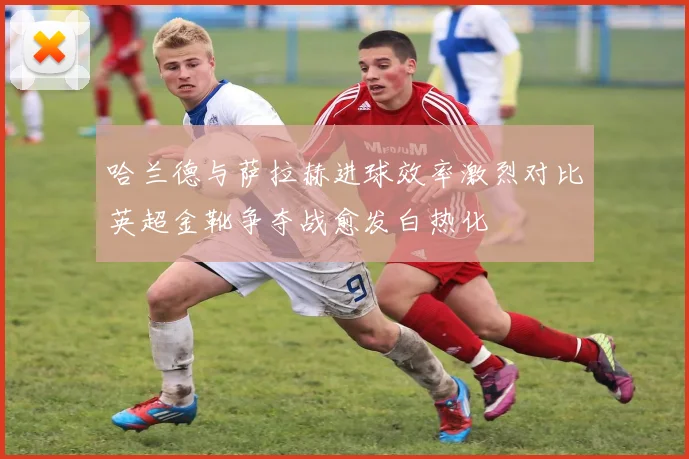 哈兰德与萨拉赫进球效率激烈对比英超金靴争夺战愈发白热化