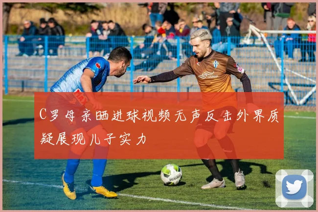 C罗母亲晒进球视频无声反击外界质疑展现儿子实力