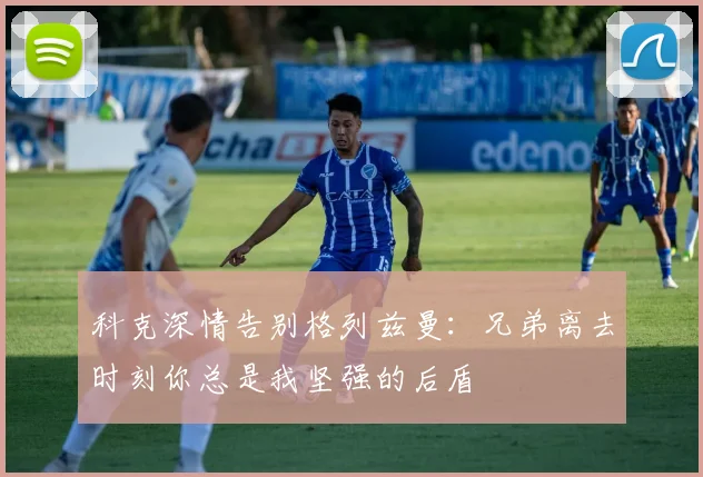 科克深情告别格列兹曼：兄弟离去时刻你总是我坚强的后盾