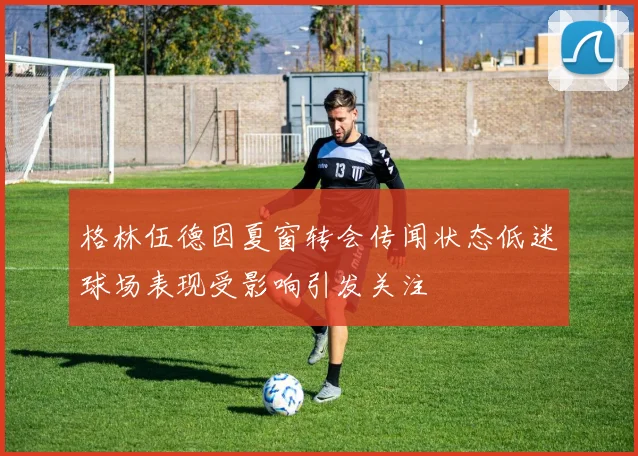格林伍德因夏窗转会传闻状态低迷球场表现受影响引发关注