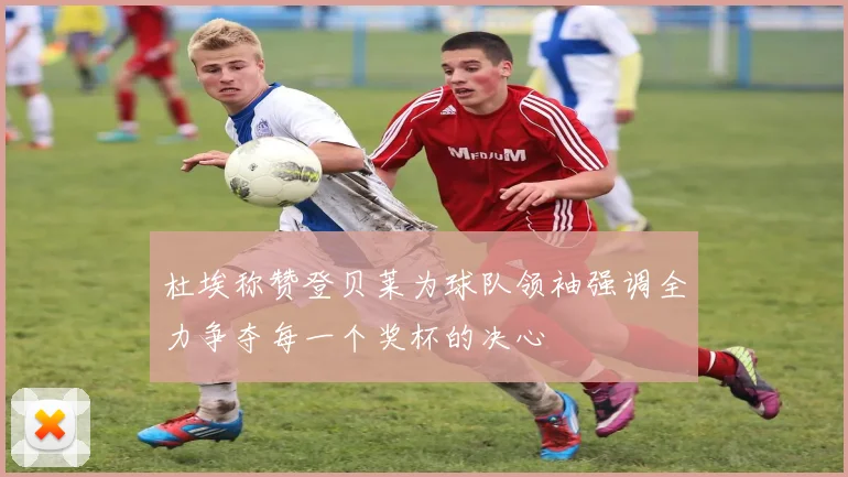 杜埃称赞登贝莱为球队领袖强调全力争夺每一个奖杯的决心