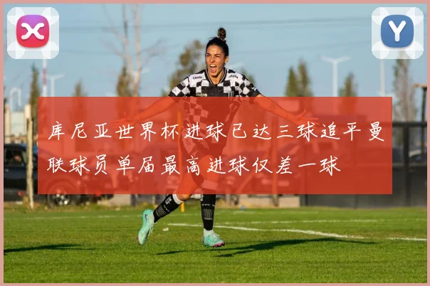 库尼亚世界杯进球已达三球追平曼联球员单届最高进球仅差一球