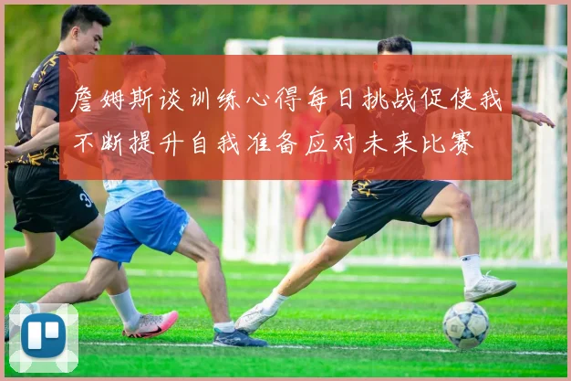 詹姆斯谈训练心得每日挑战促使我不断提升自我准备应对未来比赛