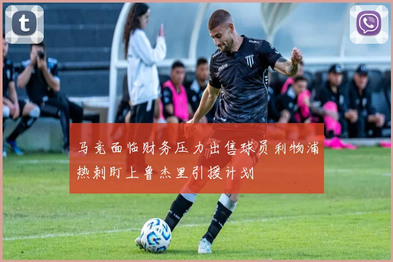 马竞面临财务压力出售球员利物浦热刺盯上鲁杰里引援计划