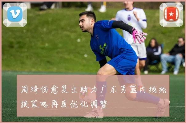 周琦伤愈复出助力广东男篮内线轮换策略再度优化调整
