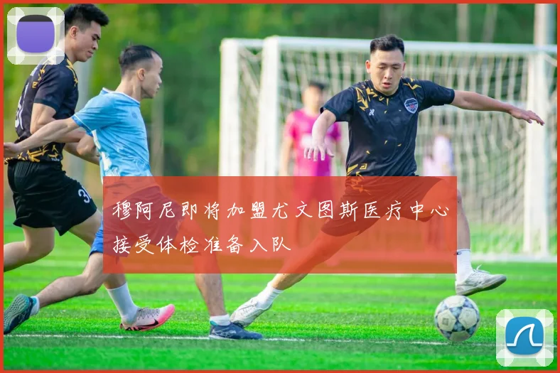 穆阿尼即将加盟尤文图斯医疗中心接受体检准备入队