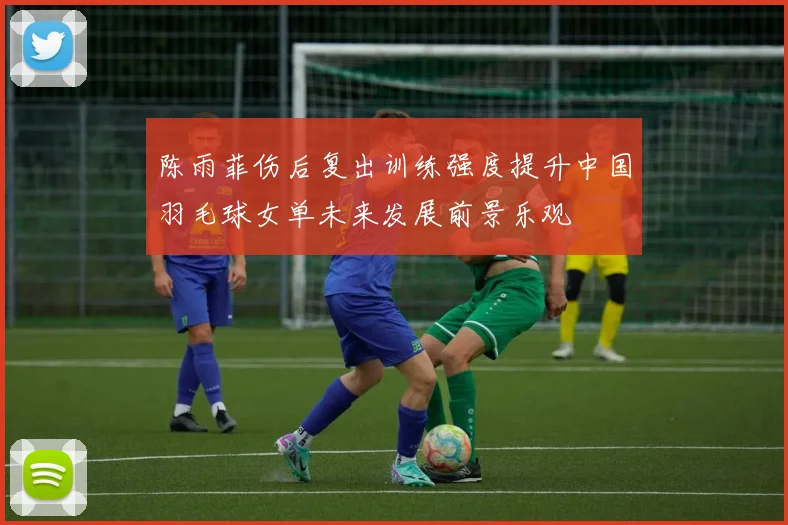 陈雨菲伤后复出训练强度提升中国羽毛球女单未来发展前景乐观