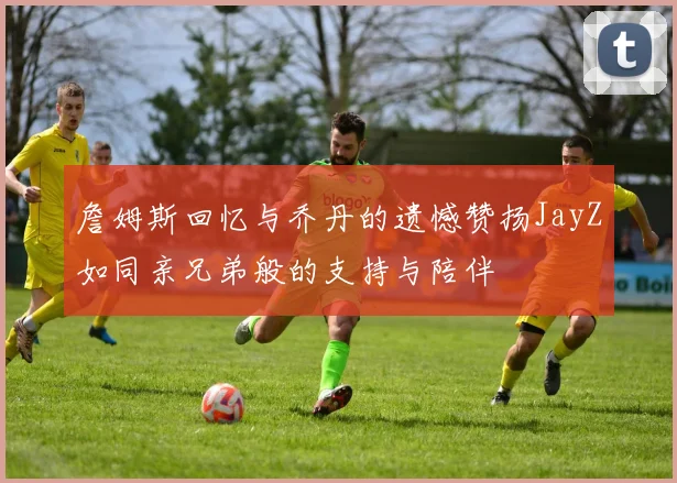 詹姆斯回忆与乔丹的遗憾赞扬JayZ如同亲兄弟般的支持与陪伴
