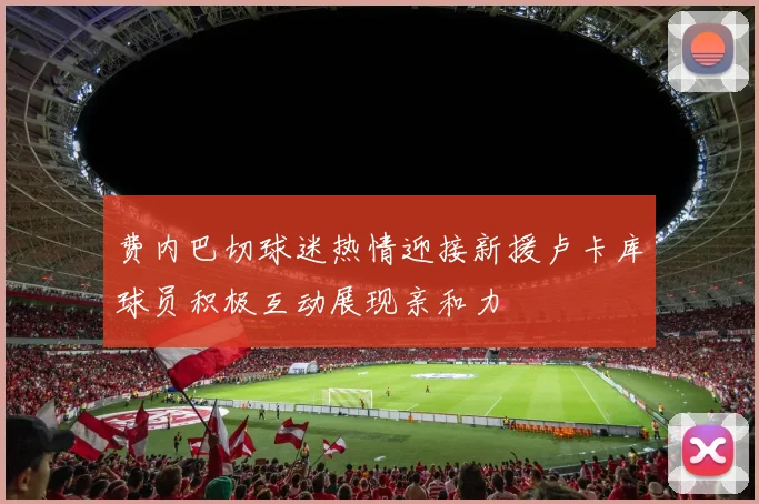 费内巴切球迷热情迎接新援卢卡库球员积极互动展现亲和力