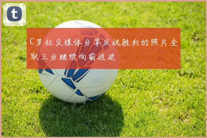 C罗社交媒体分享庆祝胜利的照片全取三分继续向前迈进