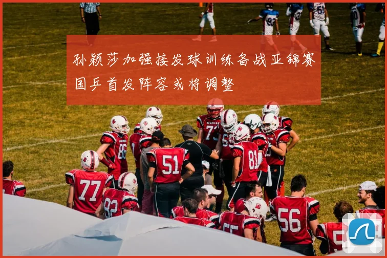 孙颖莎加强接发球训练备战亚锦赛国乒首发阵容或将调整