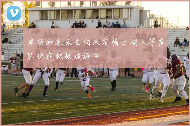 库明加未来去向未定骑士湖人等多队仍在积极追逐中