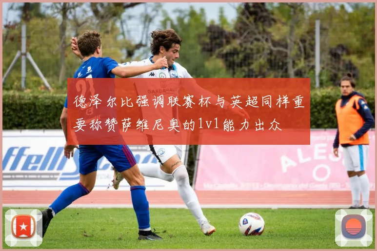 德泽尔比强调联赛杯与英超同样重要称赞萨维尼奥的1v1能力出众