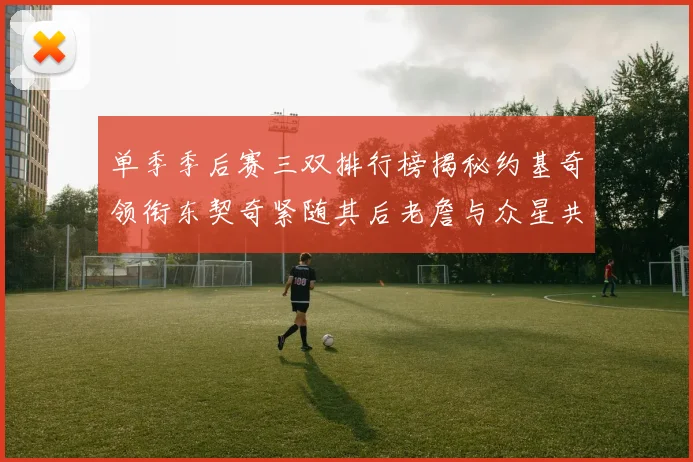 单季季后赛三双排行榜揭秘约基奇领衔东契奇紧随其后老詹与众星共争辉