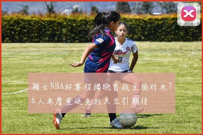 骑士NBA杯赛程揭晓首战主场对决76人老詹重返克利夫兰引期待