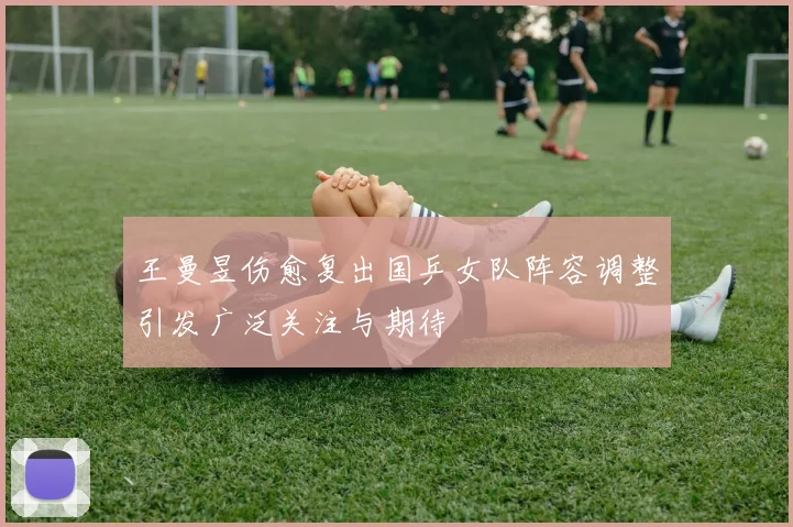 王曼昱伤愈复出国乒女队阵容调整引发广泛关注与期待
