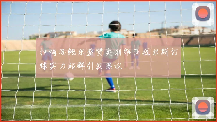 拉梅洛鲍尔盛赞奥利维亚迈尔斯打球实力超群引发热议