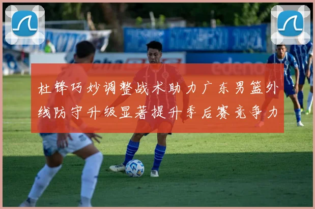杜锋巧妙调整战术助力广东男篮外线防守升级显著提升季后赛竞争力