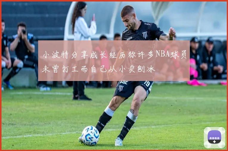 小波特分享成长经历称许多NBA球员未曾打工而自己从小卖刨冰