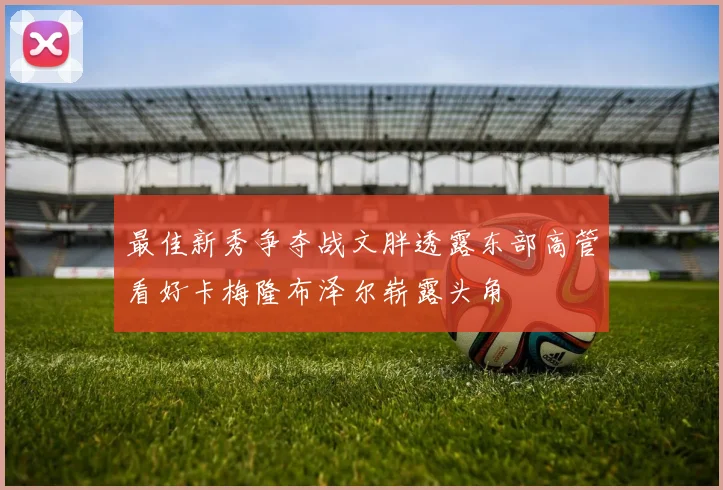 最佳新秀争夺战文胖透露东部高管看好卡梅隆布泽尔崭露头角