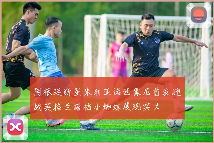 阿根廷新星朱利亚诺西蒙尼首发迎战英格兰搭档小蜘蛛展现实力