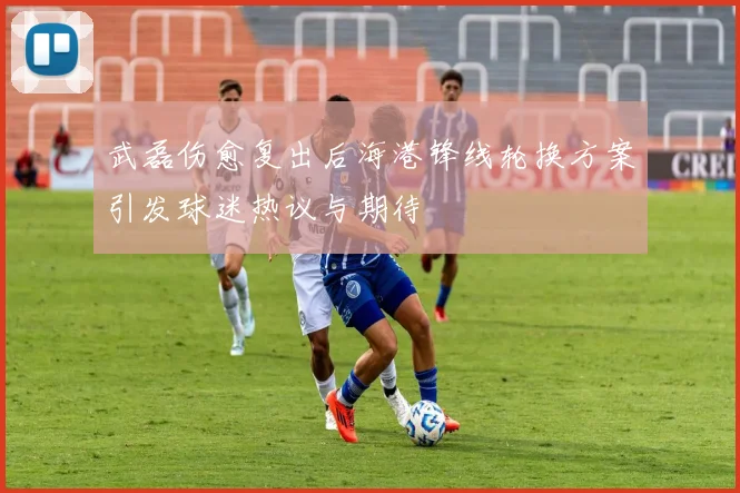 武磊伤愈复出后海港锋线轮换方案引发球迷热议与期待