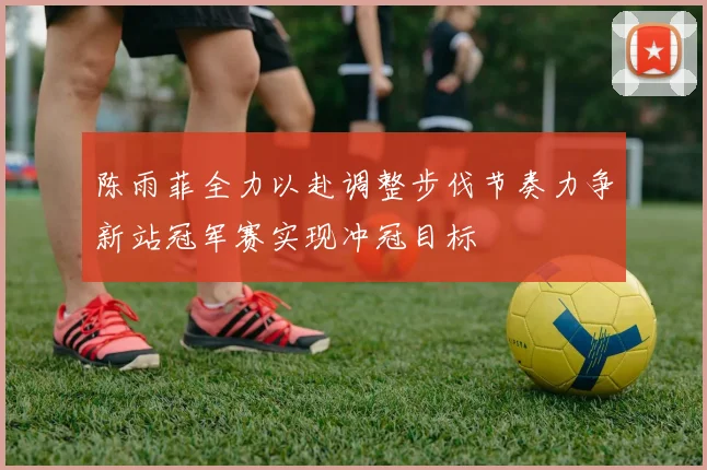 陈雨菲全力以赴调整步伐节奏力争新站冠军赛实现冲冠目标