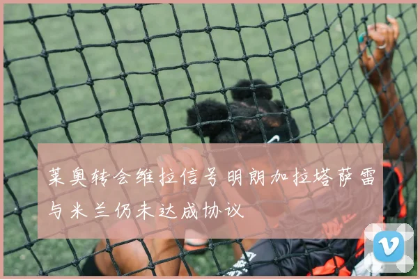 莱奥转会维拉信号明朗加拉塔萨雷与米兰仍未达成协议